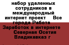 набор удаленных сотрудников в международный интернет-проект  - Все города Работа » Заработок в интернете   . Северная Осетия,Владикавказ г.